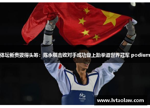体坛新贵拔得头筹：陈永棋击败对手成功登上跆拳道世界冠军 podium